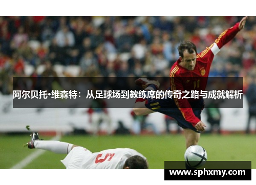 阿尔贝托·维森特：从足球场到教练席的传奇之路与成就解析