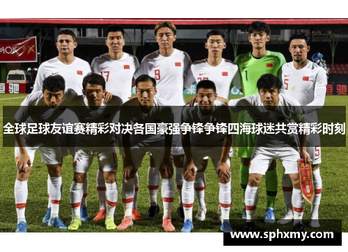 全球足球友谊赛精彩对决各国豪强争锋争锋四海球迷共赏精彩时刻