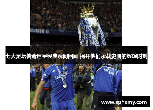 七大足坛传奇巨星经典瞬间回顾 揭开他们永载史册的辉煌时刻