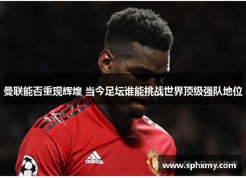 曼联能否重现辉煌 当今足坛谁能挑战世界顶级强队地位