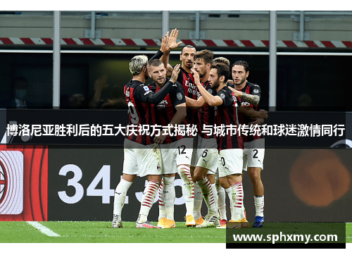 博洛尼亚胜利后的五大庆祝方式揭秘 与城市传统和球迷激情同行