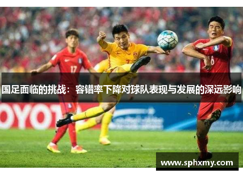 国足面临的挑战：容错率下降对球队表现与发展的深远影响