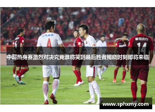 中超热身赛激烈对决究竟谁将笑到最后胜者揭晓时刻即将来临