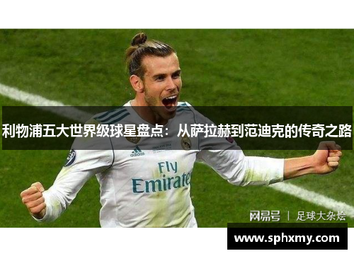 利物浦五大世界级球星盘点：从萨拉赫到范迪克的传奇之路