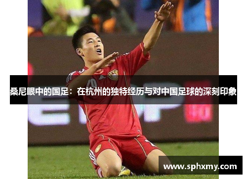 桑尼眼中的国足：在杭州的独特经历与对中国足球的深刻印象