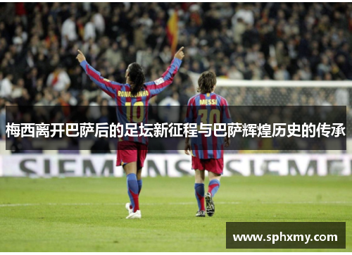 梅西离开巴萨后的足坛新征程与巴萨辉煌历史的传承