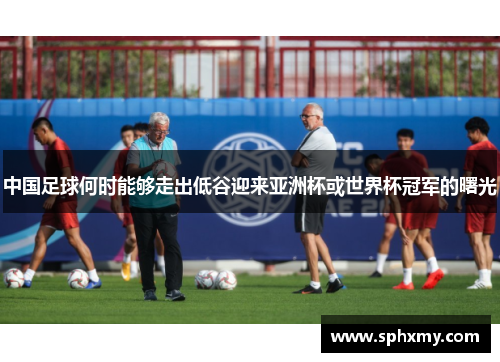 中国足球何时能够走出低谷迎来亚洲杯或世界杯冠军的曙光