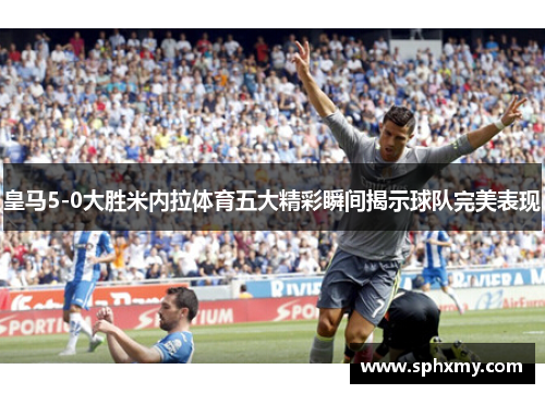 皇马5-0大胜米内拉体育五大精彩瞬间揭示球队完美表现
