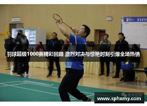 羽球超级1000赛精彩回顾 激烈对决与惊艳时刻引爆全场热情