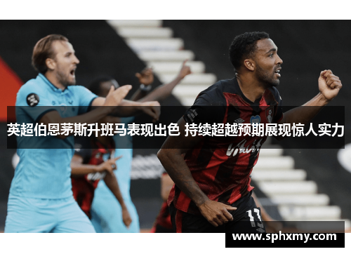英超伯恩茅斯升班马表现出色 持续超越预期展现惊人实力