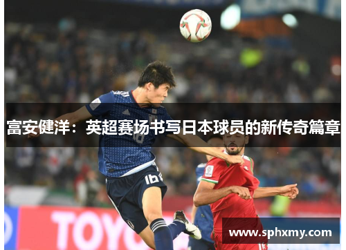 富安健洋：英超赛场书写日本球员的新传奇篇章