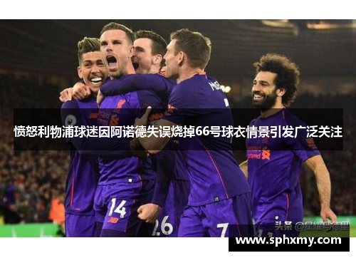 愤怒利物浦球迷因阿诺德失误烧掉66号球衣情景引发广泛关注