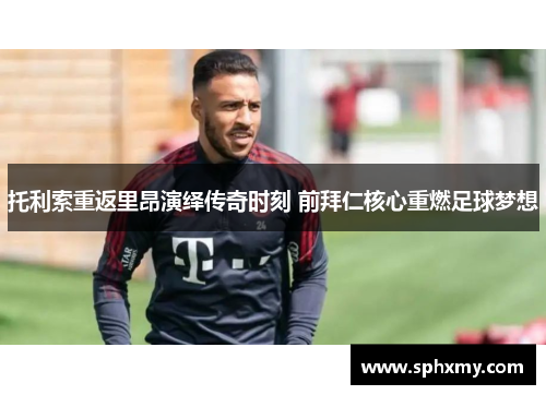 托利索重返里昂演绎传奇时刻 前拜仁核心重燃足球梦想