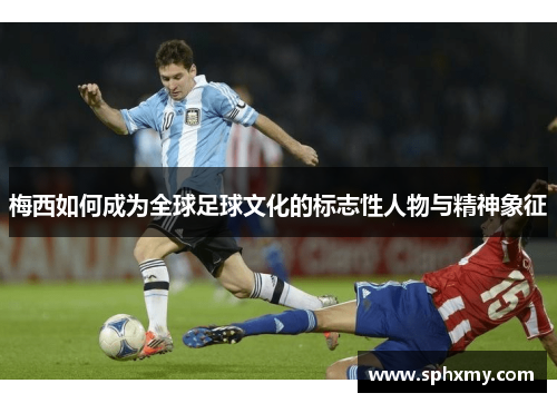梅西如何成为全球足球文化的标志性人物与精神象征