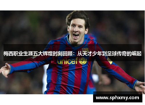 梅西职业生涯五大辉煌时刻回顾：从天才少年到足球传奇的崛起