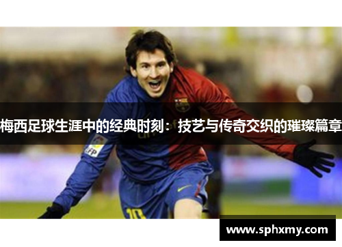 梅西足球生涯中的经典时刻：技艺与传奇交织的璀璨篇章